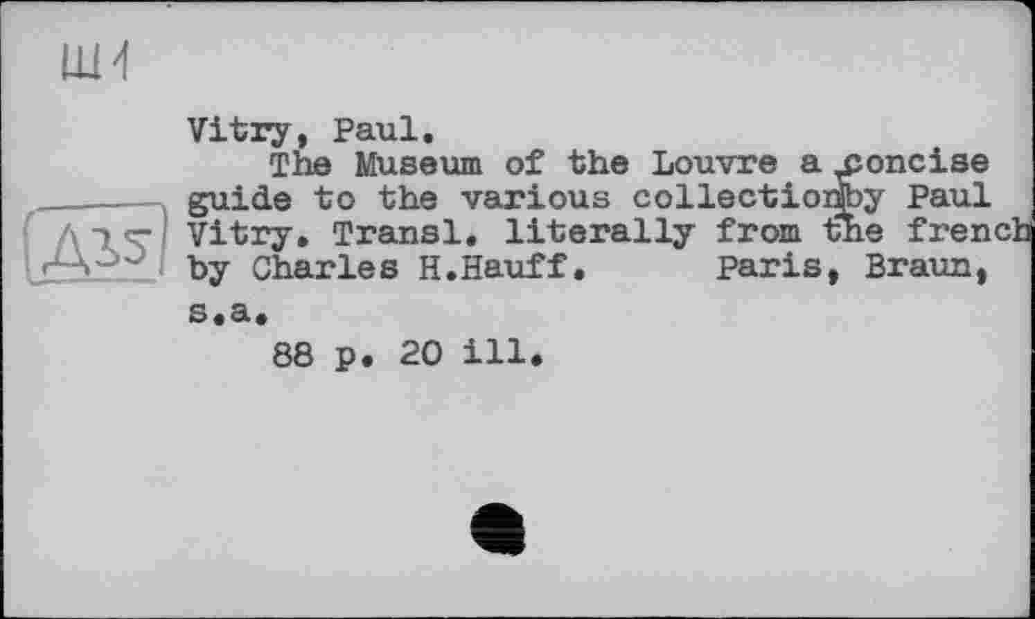 ﻿Vitry, Paul.
The Museum of the Louvre a jioncise guide to the various collectioifey Paul Vitry, Transi, literally from the fren by Charles H.Hauff. Paris, Braun, s.a.
88 p. 20 ill.